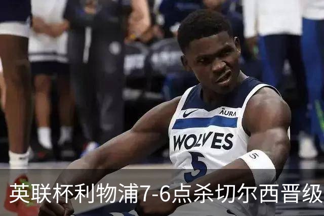 英联杯利物浦7-6点杀切尔西晋级，韦斯利-福法纳送点+失点